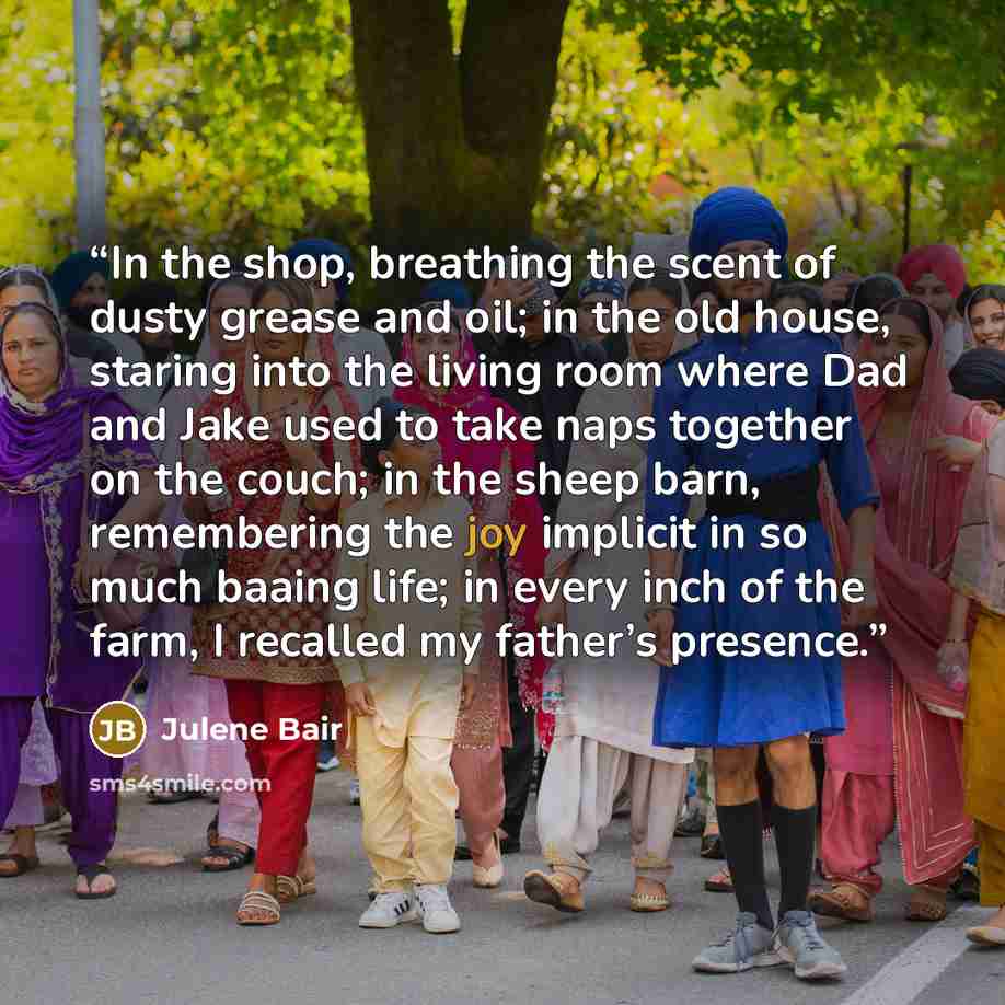 “In the shop, breathing the scent of dusty grease and oil; in the old house, staring into the living room where Dad and Jake used to take naps together on the couch; in the sheep barn, remembering the joy implicit in so much baaing life; in every inch of the farm, I recalled my father’s presence.” quote by Julene Bair