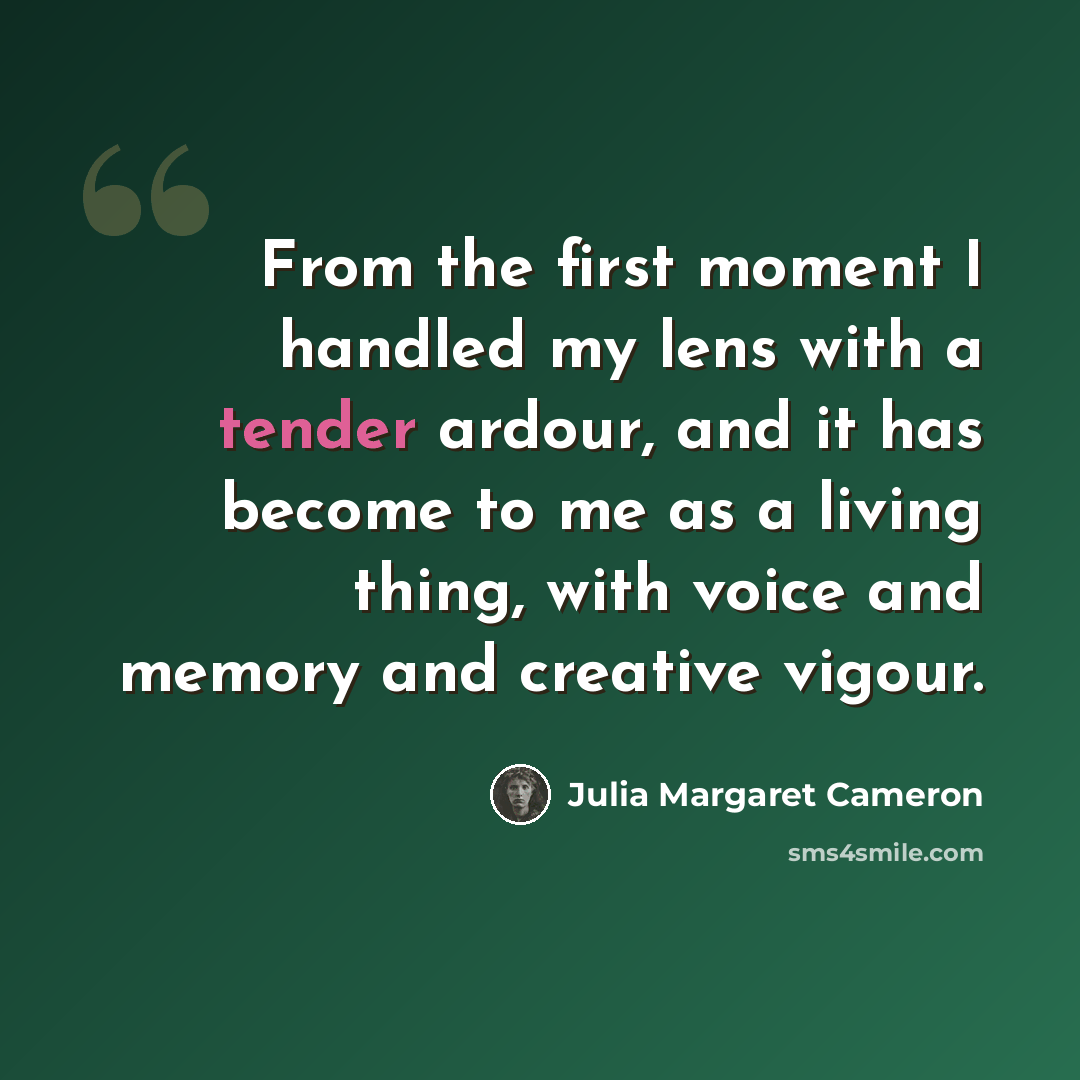 “From the first moment I handled my lens with a tender ardour, and it has become to me as a living thing, with voice and memory and creative vigour.” quote by Julia Margaret Cameron