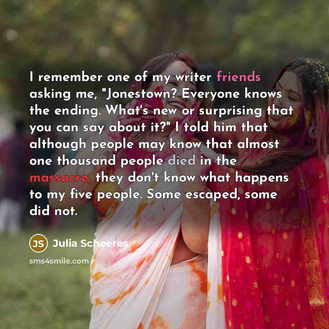 “I remember one of my writer friends asking me, "Jonestown? Everyone knows the ending. What's new or surprising that you can say about it?" I told him that although people may know that almost one thousand people died in the massacre, they don't know what happens to my five people. Some escaped…” quote by Julia Scheeres