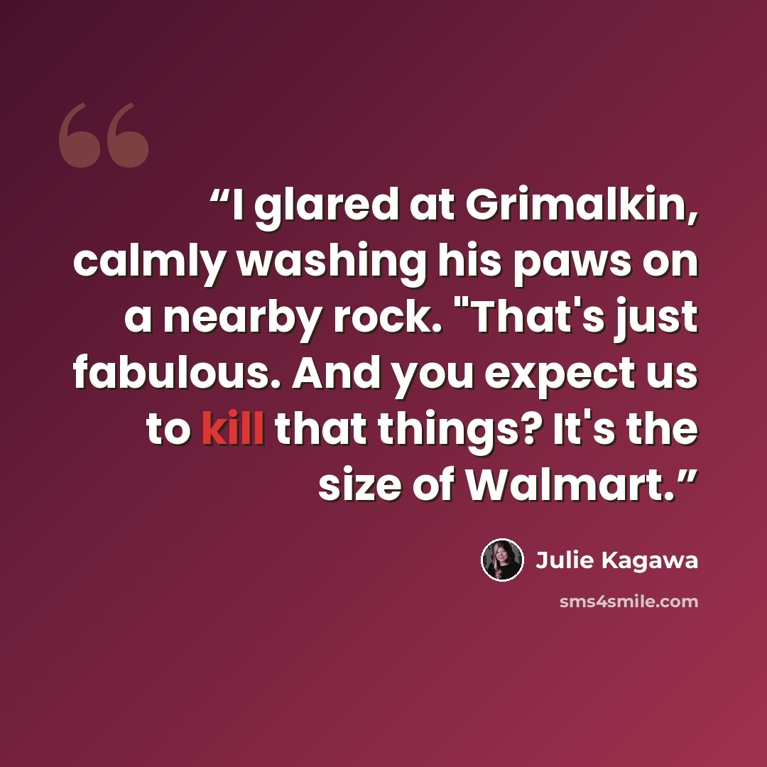 “I glared at Grimalkin, calmly washing his paws on a nearby rock. "That's just fabulous. And you expect us to kill that things? It's the size of Walmart.” quote by Julie Kagawa