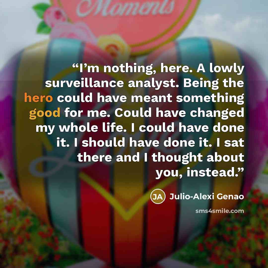 “I’m nothing, here. A lowly surveillance analyst. Being the hero could have meant something good for me. Could have changed my whole life. I could have done it. I should have done it. I sat there and I thought about you, instead.” quote by Julio-Alexi Genao