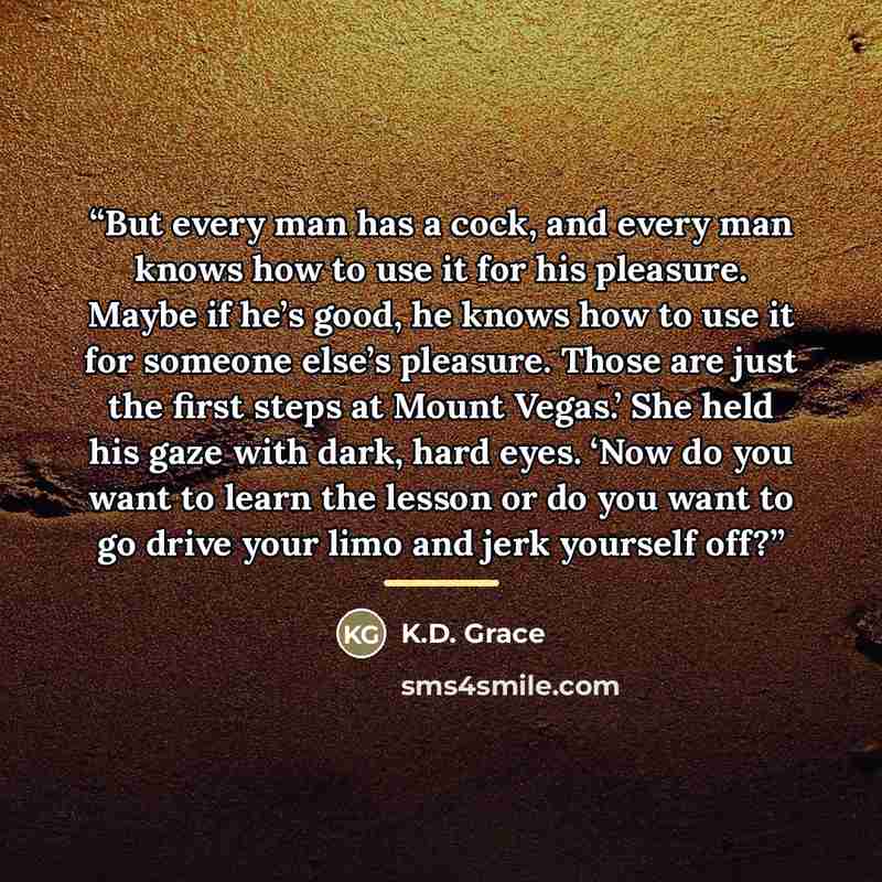 “But every man has a cock, and every man knows how to use it for his pleasure. Maybe if he’s good, he knows how to use it for someone else’s pleasure. Those are just the first steps at Mount Vegas.’ She held his gaze with dark, hard eyes. ‘Now do you want to learn the lesson or do you want to go…” quote by K.D. Grace