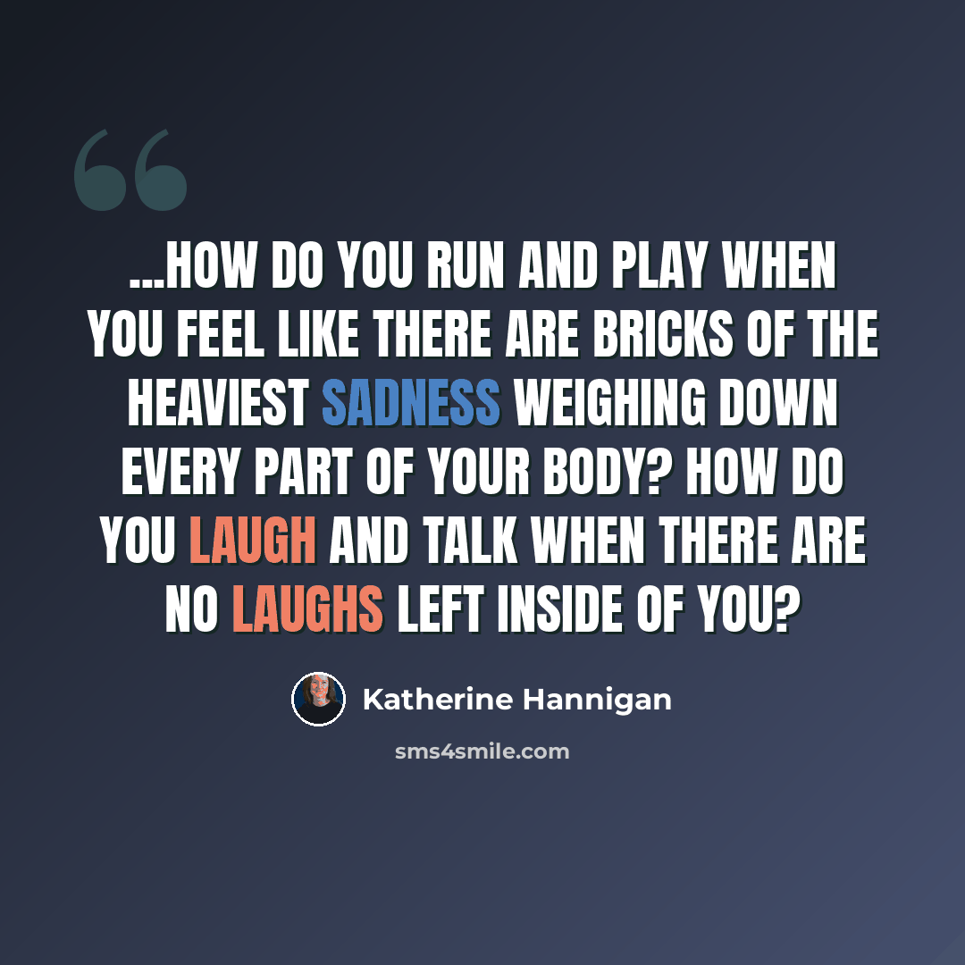 “...how do you run and play when you feel like there are bricks of the heaviest sadness weighing down every part of your body? How do you laugh and talk when there are no laughs left inside of you?” quote by Katherine Hannigan