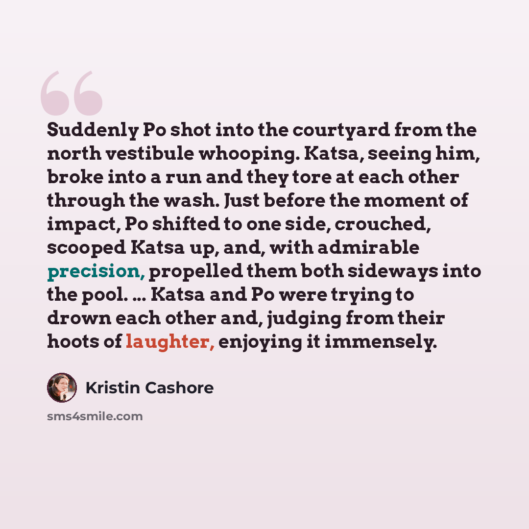 “Suddenly Po shot into the courtyard from the north vestibule whooping. Katsa, seeing him, broke into a run and they tore at each other through the wash. Just before the moment of impact, Po shifted to one side, crouched, scooped Katsa up, and, with admirable precision, propelled them both sideways…” quote by Kristin Cashore