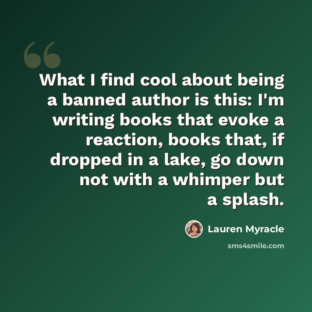 “What I find cool about being a banned author is this: I'm writing books that evoke a reaction, books that, if dropped in a lake, go down not with a whimper but a splash.” quote by Lauren Myracle