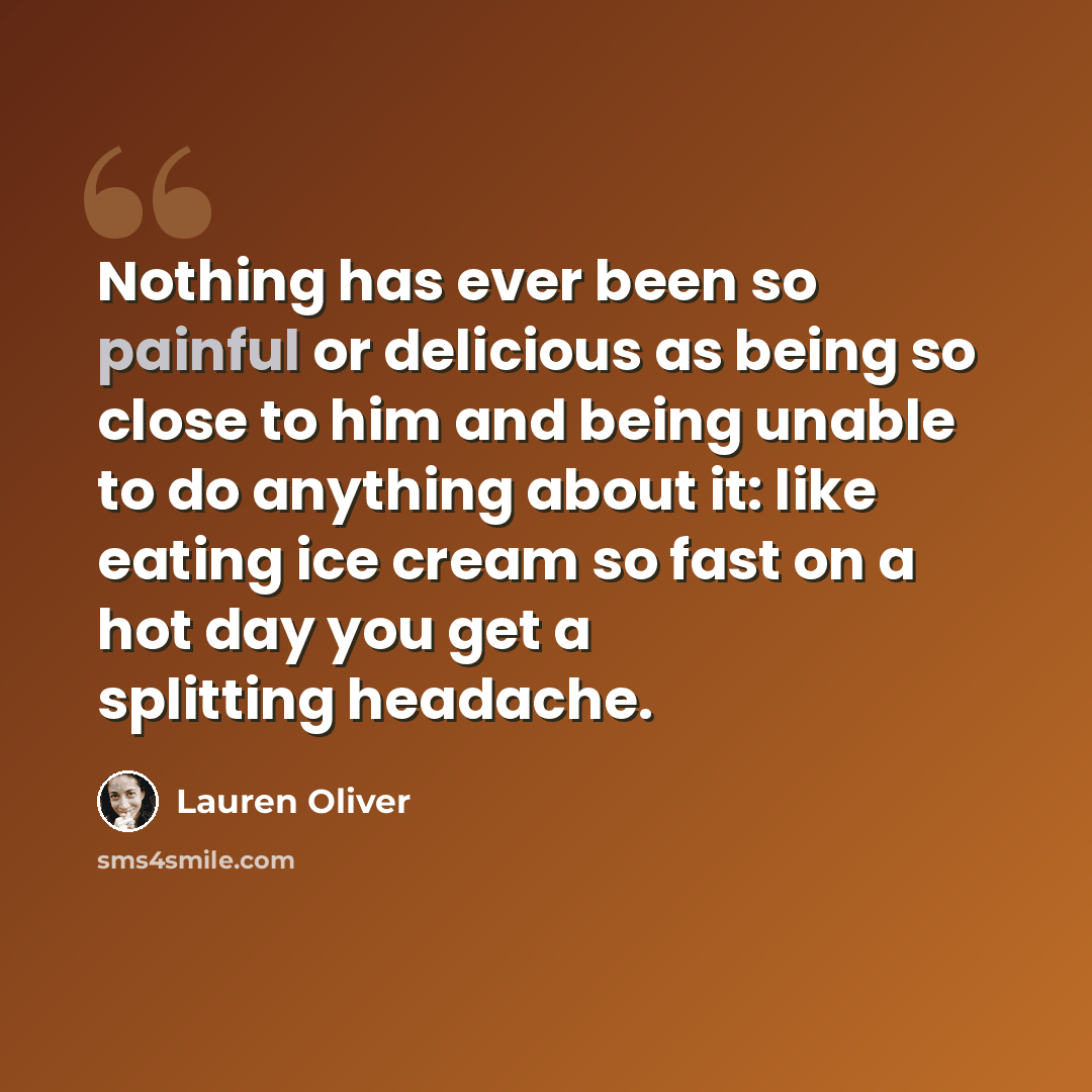 “Nothing has ever been so painful or delicious as being so close to him and being unable to do anything about it: like eating ice cream so fast on a hot day you get a splitting headache.” quote by Lauren Oliver