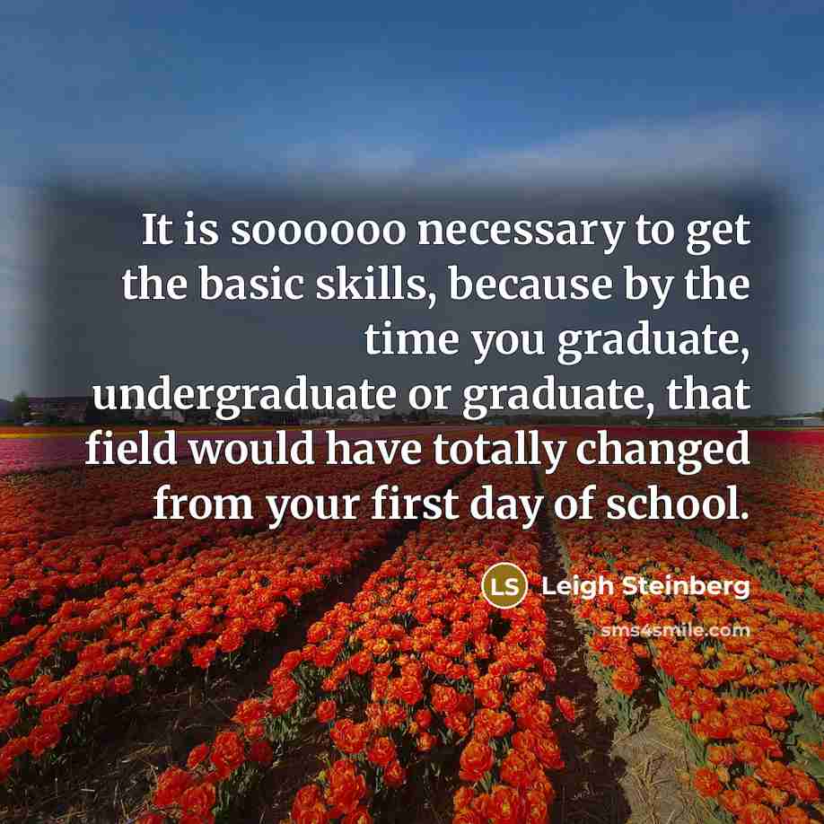 “It is soooooo necessary to get the basic skills, because by the time you graduate, undergraduate or graduate, that field would have totally changed from your first day of school.” quote by Leigh Steinberg
