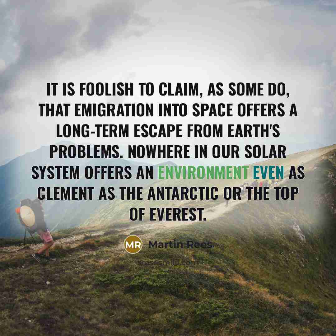 “It is foolish to claim, as some do, that emigration into space offers a long-term escape from Earth's problems. Nowhere in our solar system offers an environment even as clement as the Antarctic or the top of Everest.” quote by Martin Rees