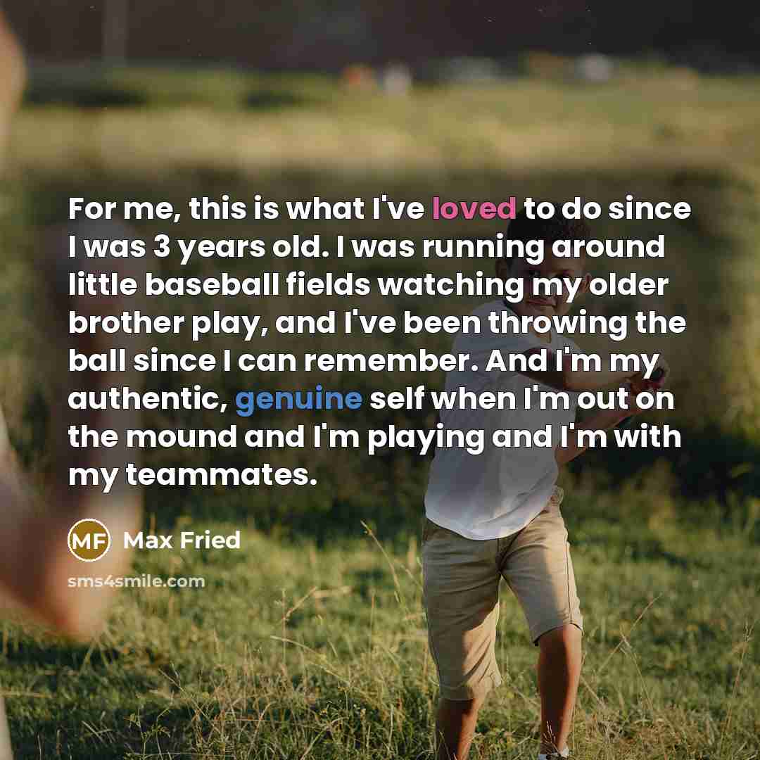“For me, this is what I've loved to do since I was 3 years old. I was running around little baseball fields watching my older brother play, and I've been throwing the ball since I can remember. And I'm my authentic, genuine self when I'm out on the mound and I'm playing and I'm with my teammates.” quote by Max Fried