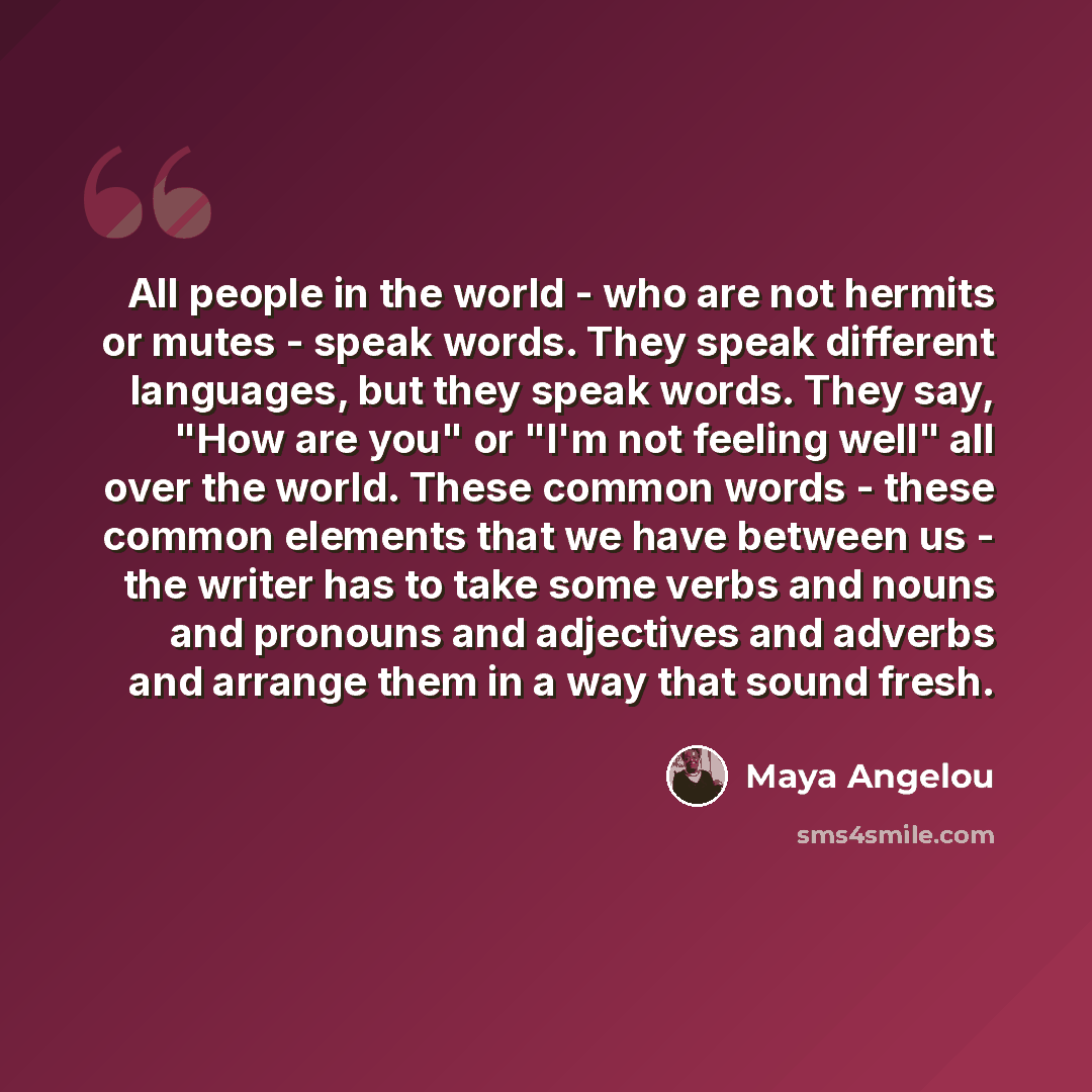 “All people in the world - who are not hermits or mutes - speak words. They speak different languages, but they speak words. They say, "How are you" or "I'm not feeling well" all over the world. These common words - these common elements that we have between us - the writer has to take some verbs…” quote by Maya Angelou