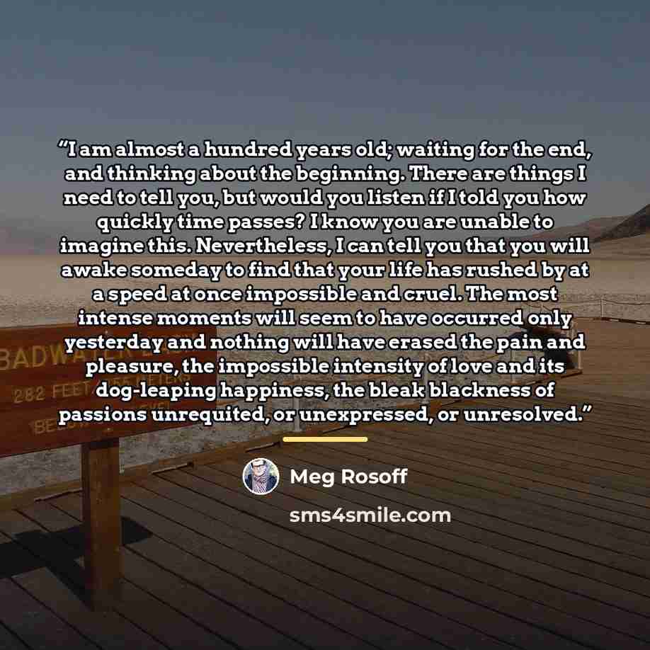 “I am almost a hundred years old; waiting for the end, and thinking about the beginning. There are things I need to tell you, but would you listen if I told you how quickly time passes? I know you are unable to imagine this. Nevertheless, I can tell you that you will awake someday to find that your…” quote by Meg Rosoff