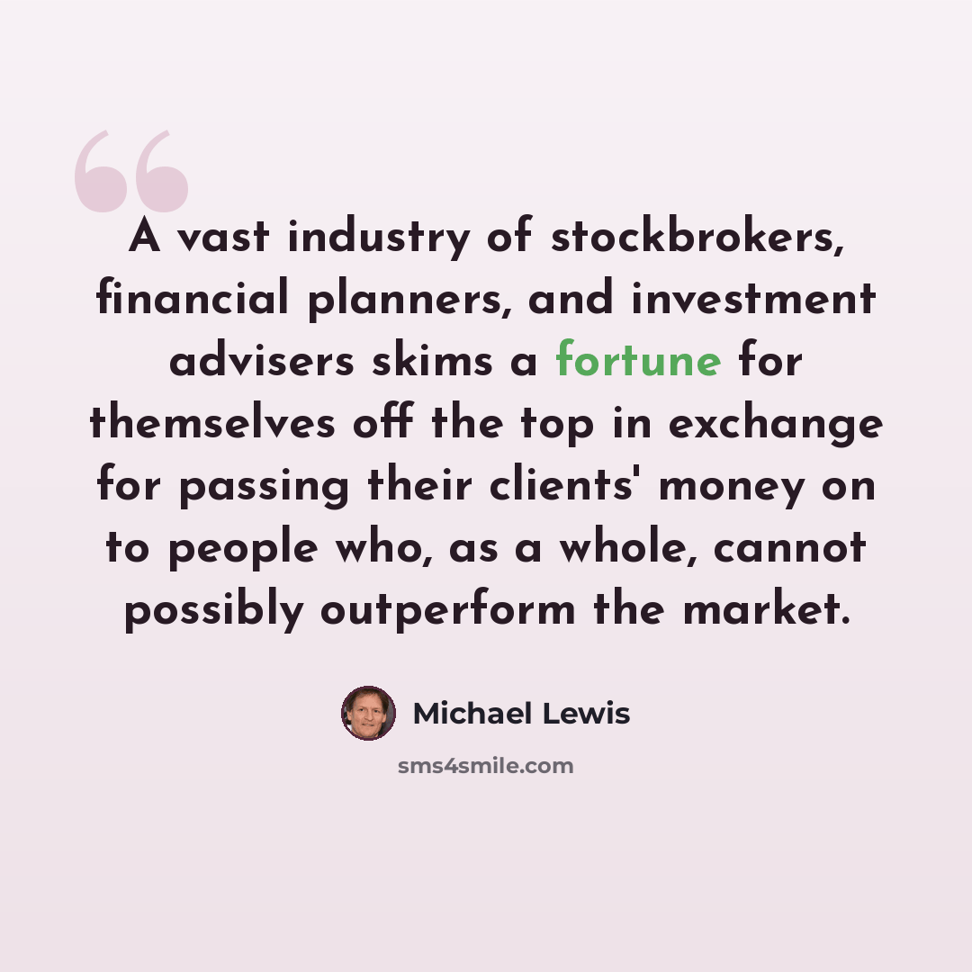 “A vast industry of stockbrokers, financial planners, and investment advisers skims a fortune for themselves off the top in exchange for passing their clients' money on to people who, as a whole, cannot possibly outperform the market.” quote by Michael Lewis