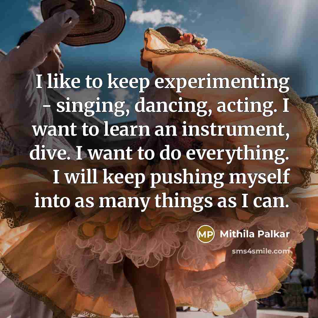 “I like to keep experimenting - singing, dancing, acting. I want to learn an instrument, dive. I want to do everything. I will keep pushing myself into as many things as I can.” quote by Mithila Palkar