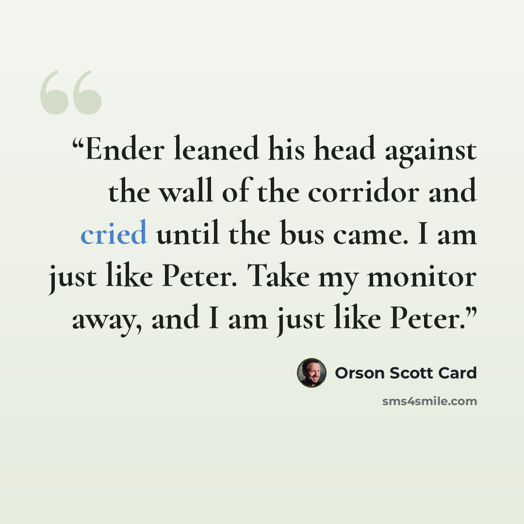 “Ender leaned his head against the wall of the corridor and cried until the bus came. I am just like Peter. Take my monitor away, and I am just like Peter.” quote by Orson Scott Card