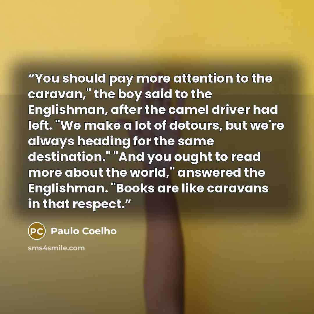 “You should pay more attention to the caravan," the boy said to the Englishman, after the camel driver had left. "We make a lot of detours, but we're always heading for the same destination." "And you ought to read more about the world," answered the Englishman. "Books are like caravans in that…” quote by Paulo Coelho