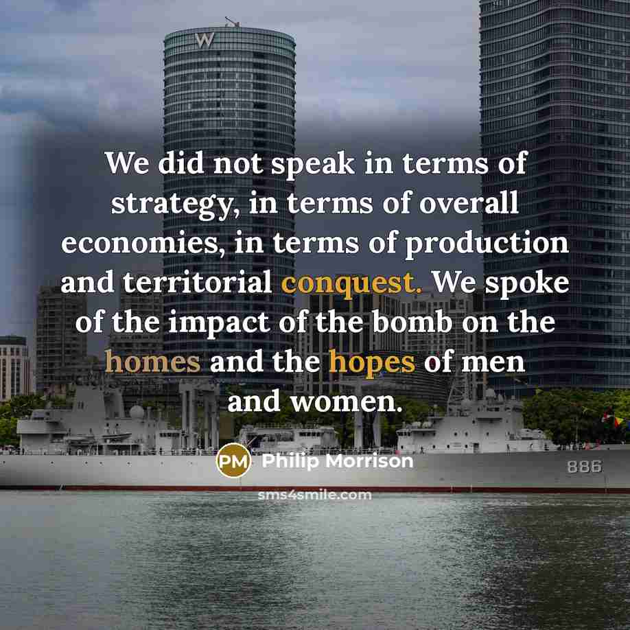 “We did not speak in terms of strategy, in terms of overall economies, in terms of production and territorial conquest. We spoke of the impact of the bomb on the homes and the hopes of men and women.” quote by Philip Morrison