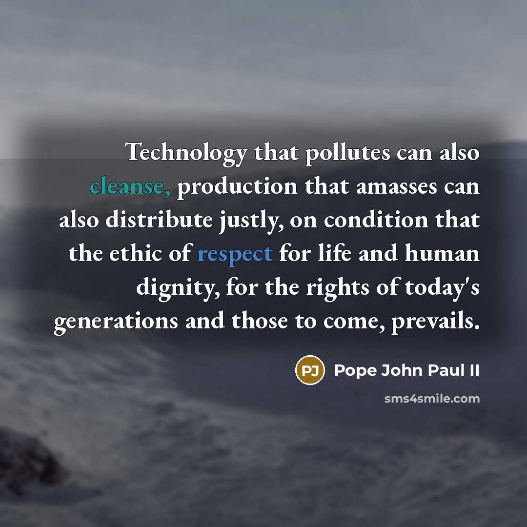 “Technology that pollutes can also cleanse, production that amasses can also distribute justly, on condition that the ethic of respect for life and human dignity, for the rights of today's generations and those to come, prevails.” quote by Pope John Paul II