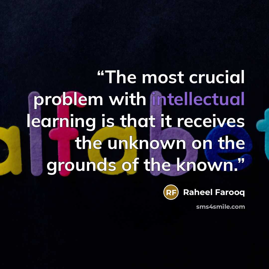 “The most crucial problem with intellectual learning is that it receives the unknown on the grounds of the known.” quote by Raheel Farooq