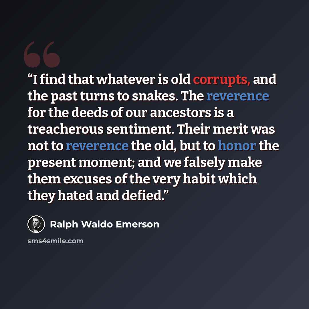 “I find that whatever is old corrupts, and the past turns to snakes. The reverence for the deeds of our ancestors is a treacherous sentiment. Their merit was not to reverence the old, but to honor the present moment; and we falsely make them excuses of the very habit which they hated and defied.” quote by Ralph Waldo Emerson