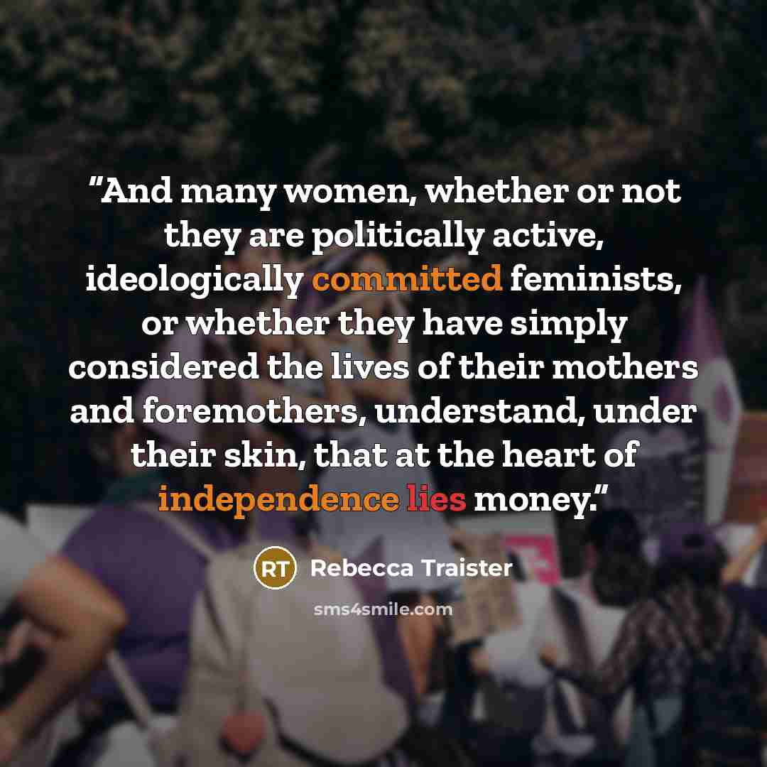 “And many women, whether or not they are politically active, ideologically committed feminists, or whether they have simply considered the lives of their mothers and foremothers, understand, under their skin, that at the heart of independence lies money.” quote by Rebecca Traister