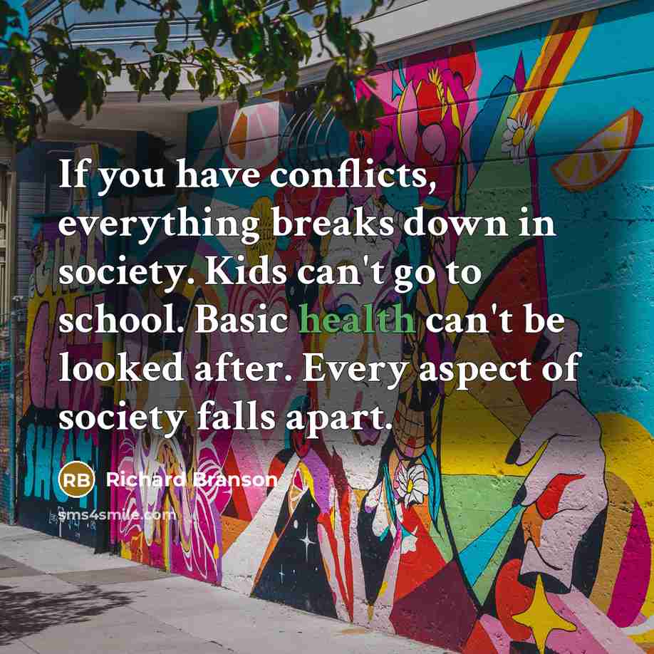“If you have conflicts, everything breaks down in society. Kids can't go to school. Basic health can't be looked after. Every aspect of society falls apart.” quote by Richard Branson