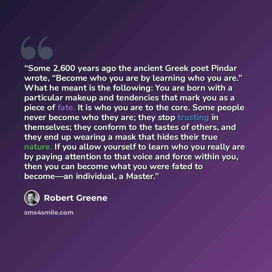 “Some 2,600 years ago the ancient Greek poet Pindar wrote, “Become who you are by learning who you are.” What he meant is the following: You are born with a particular makeup and tendencies that mark you as a piece of fate. It is who you are to the core. Some people never become who they are; they…” quote by Robert Greene