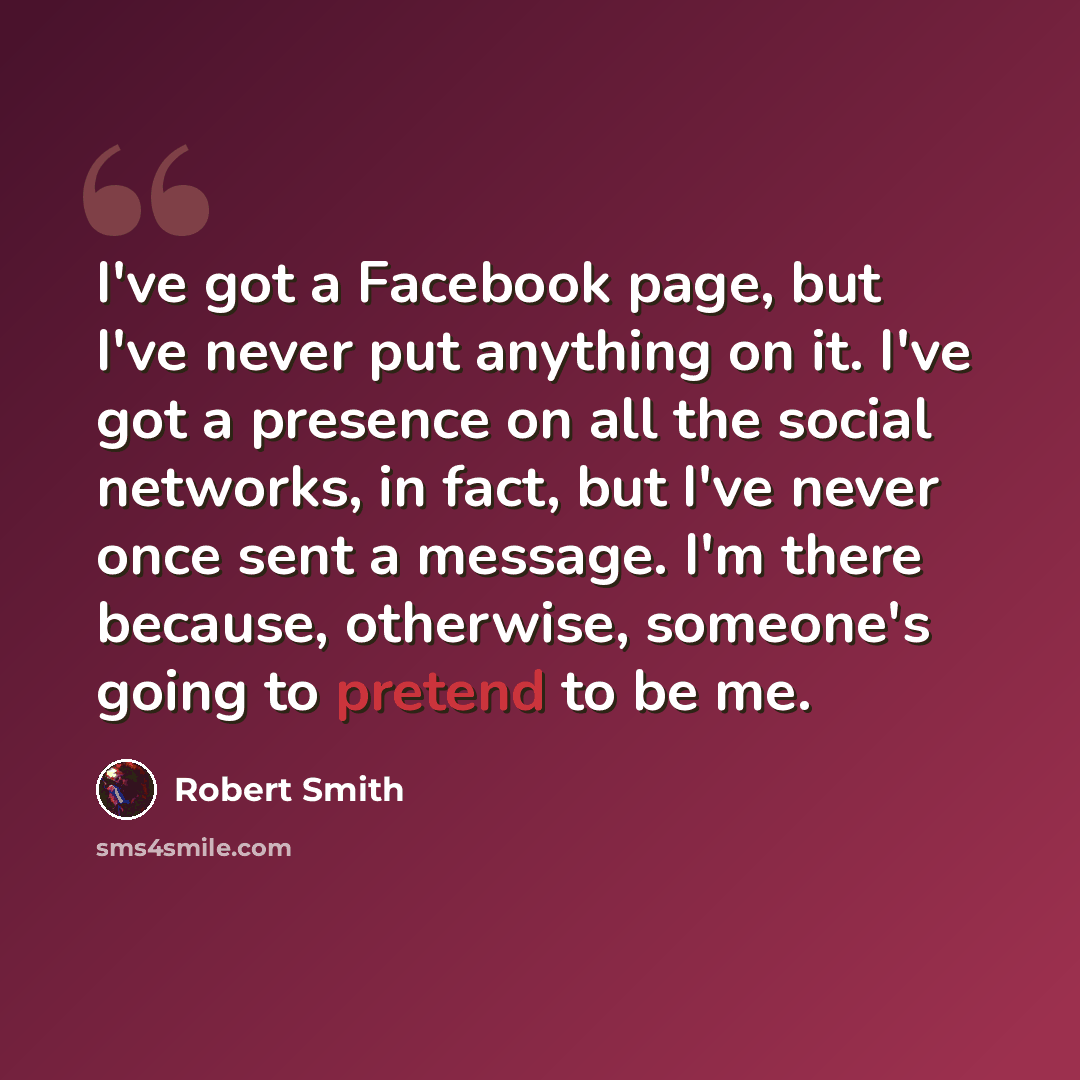 “I've got a Facebook page, but I've never put anything on it. I've got a presence on all the social networks, in fact, but I've never once sent a message. I'm there because, otherwise, someone's going to pretend to be me.” quote by Robert Smith