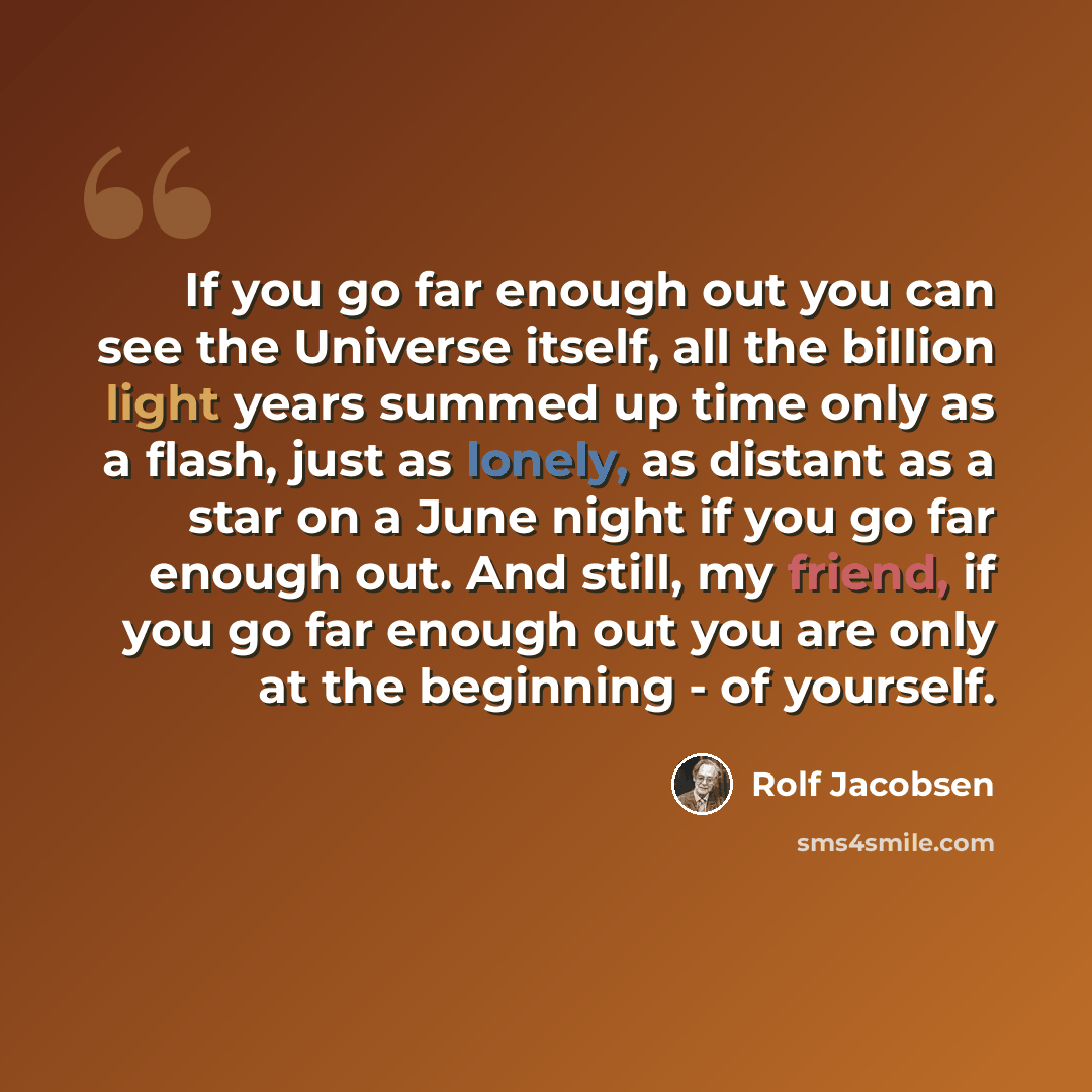 “If you go far enough out you can see the Universe itself, all the billion light years summed up time only as a flash, just as lonely, as distant as a star on a June night if you go far enough out. And still, my friend, if you go far enough out you are only at the beginning - of yourself.” quote by Rolf Jacobsen