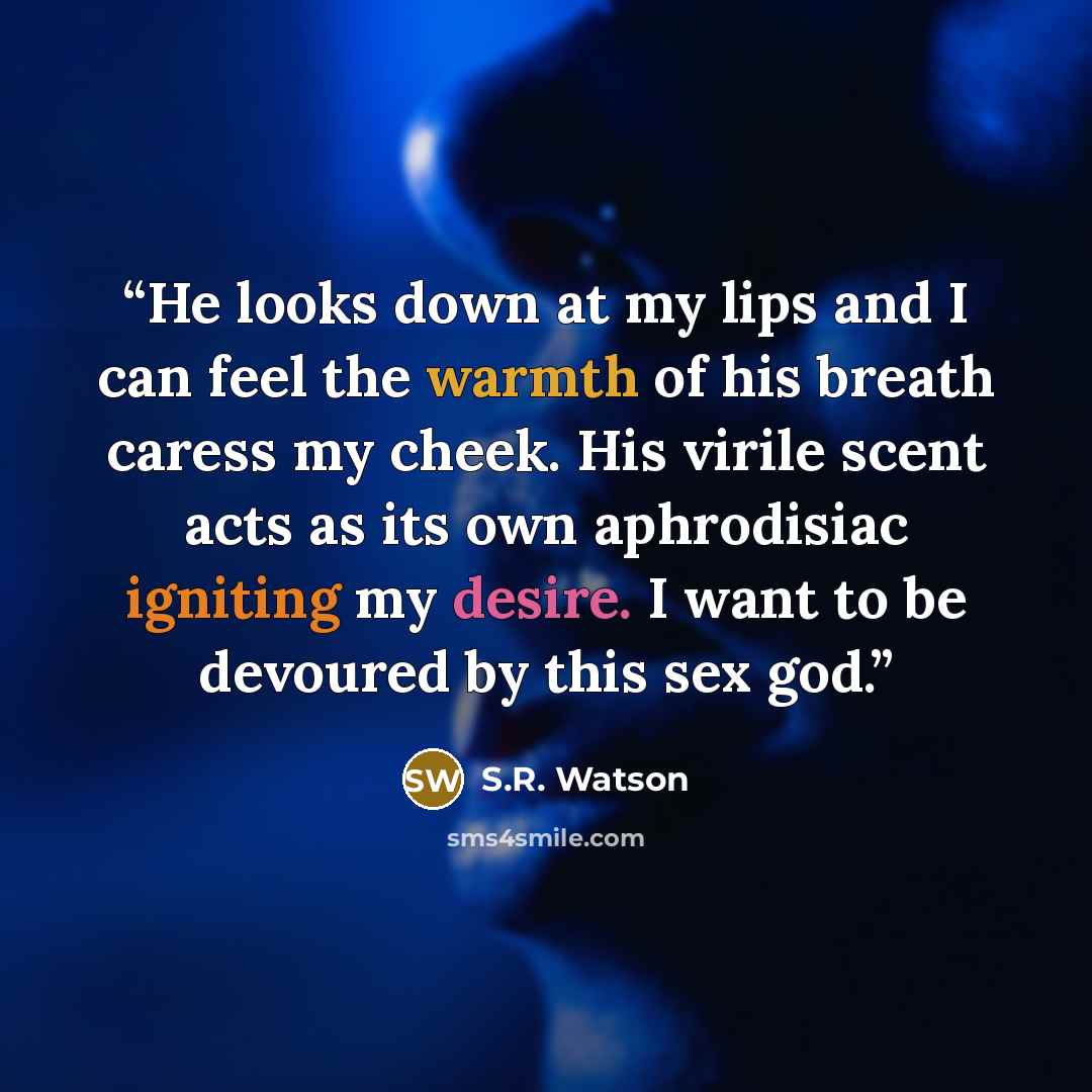 “He looks down at my lips and I can feel the warmth of his breath caress my cheek. His virile scent acts as its own aphrodisiac igniting my desire. I want to be devoured by this sex god.” quote by S.R. Watson