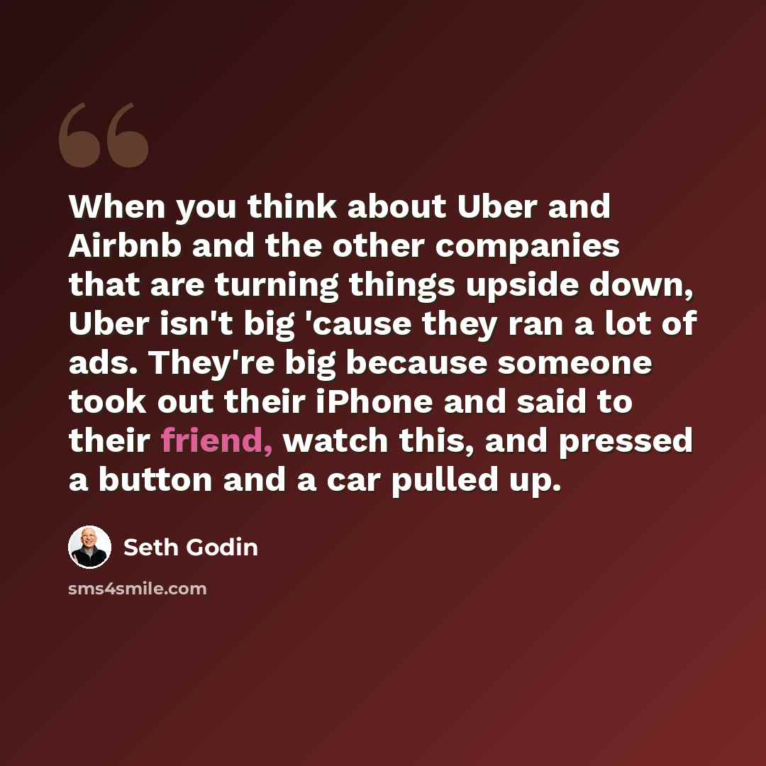 “When you think about Uber and Airbnb and the other companies that are turning things upside down, Uber isn't big 'cause they ran a lot of ads. They're big because someone took out their iPhone and said to their friend, watch this, and pressed a button and a car pulled up.” quote by Seth Godin