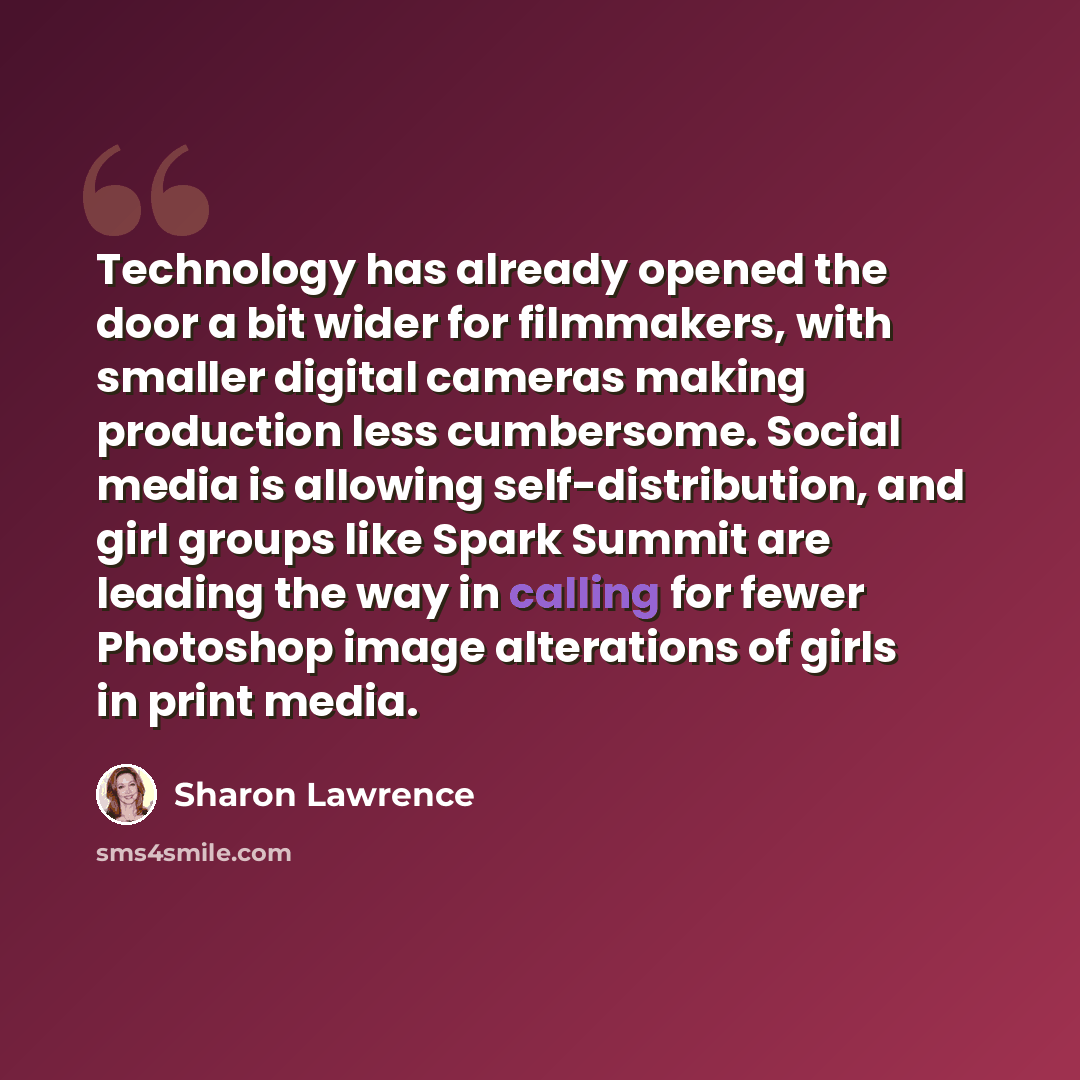 “Technology has already opened the door a bit wider for filmmakers, with smaller digital cameras making production less cumbersome. Social media is allowing self-distribution, and girl groups like Spark Summit are leading the way in calling for fewer Photoshop image alterations of girls in print…” quote by Sharon Lawrence