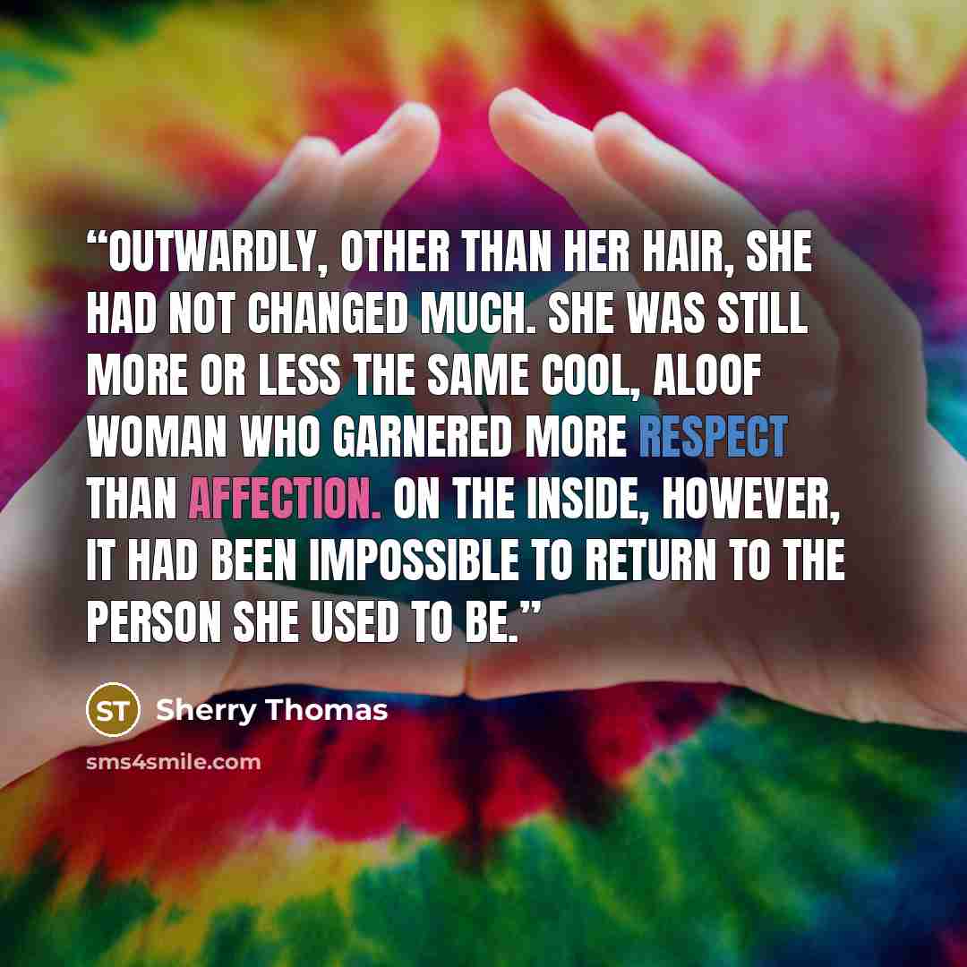“Outwardly, other than her hair, she had not changed much. She was still more or less the same cool, aloof woman who garnered more respect than affection. On the inside, however, it had been impossible to return to the person she used to be.” quote by Sherry Thomas
