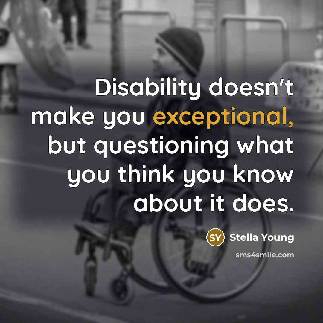 “Disability doesn't make you exceptional, but questioning what you think you know about it does.” quote by Stella Young