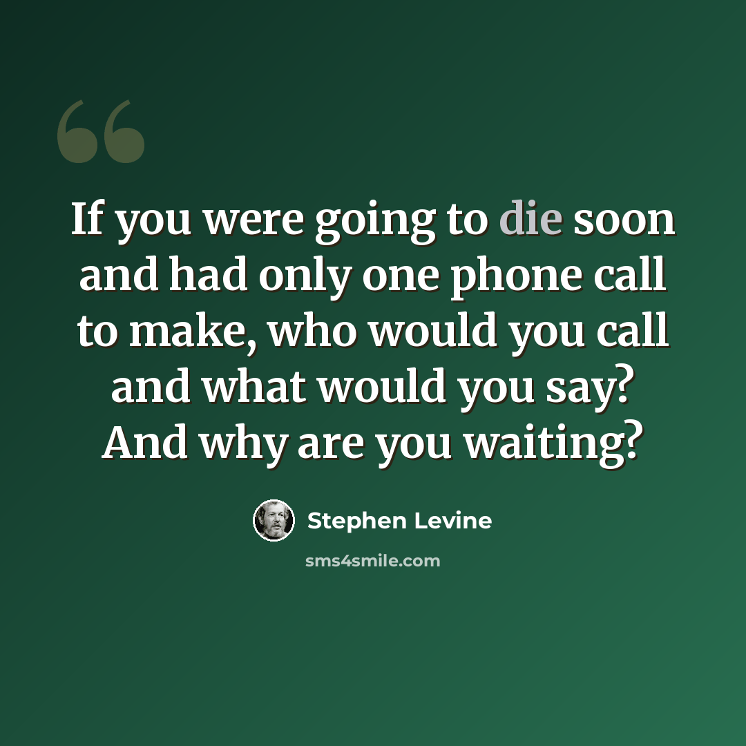 “If you were going to die soon and had only one phone call to make, who would you call and what would you say? And why are you waiting?” quote by Stephen Levine