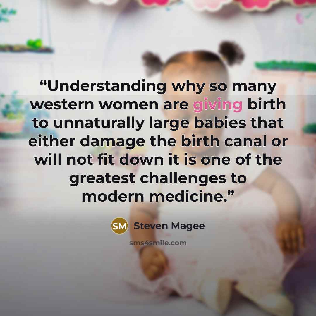 “Understanding why so many western women are giving birth to unnaturally large babies that either damage the birth canal or will not fit down it is one of the greatest challenges to modern medicine.” quote by Steven Magee