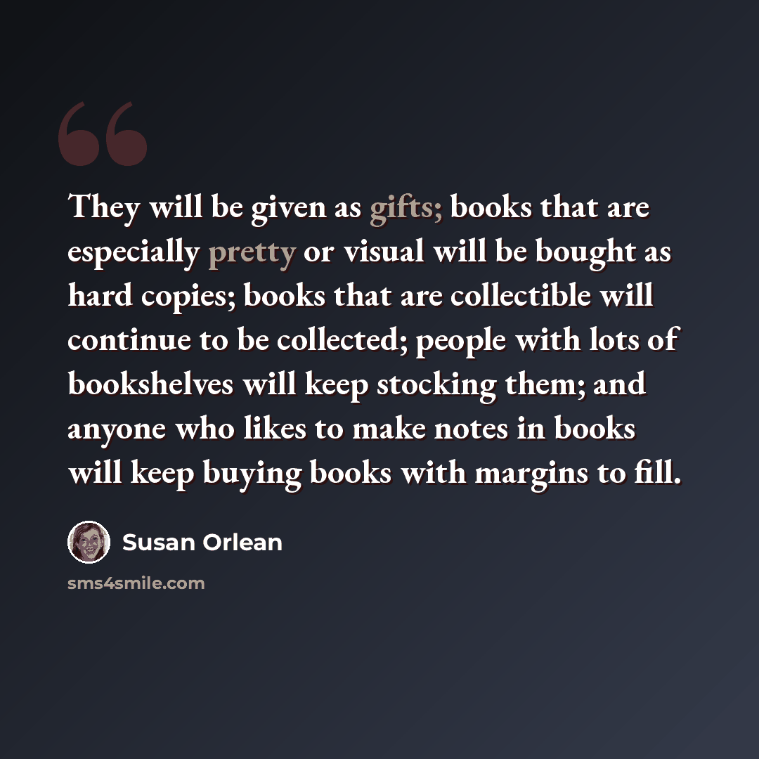 “They will be given as gifts; books that are especially pretty or visual will be bought as hard copies; books that are collectible will continue to be collected; people with lots of bookshelves will keep stocking them; and anyone who likes to make notes in books will keep buying books with margins…” quote by Susan Orlean