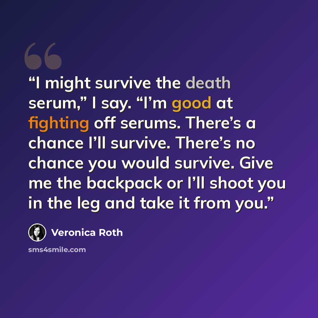 “I might survive the death serum,” I say. “I’m good at fighting off serums. There’s a chance I’ll survive. There’s no chance you would survive. Give me the backpack or I’ll shoot you in the leg and take it from you.” quote by Veronica Roth