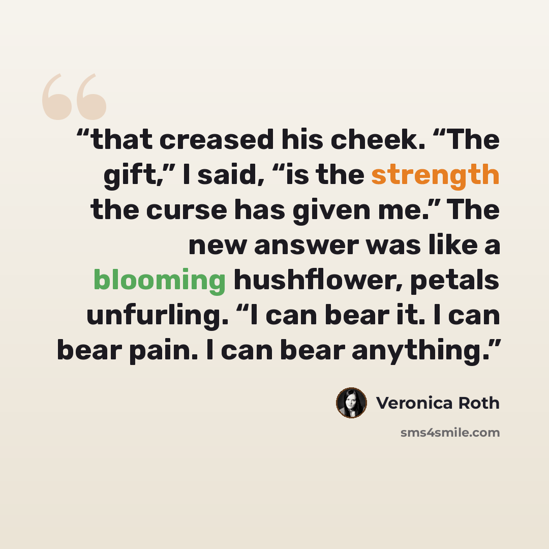 “that creased his cheek. “The gift,” I said, “is the strength the curse has given me.” The new answer was like a blooming hushflower, petals unfurling. “I can bear it. I can bear pain. I can bear anything.” quote by Veronica Roth