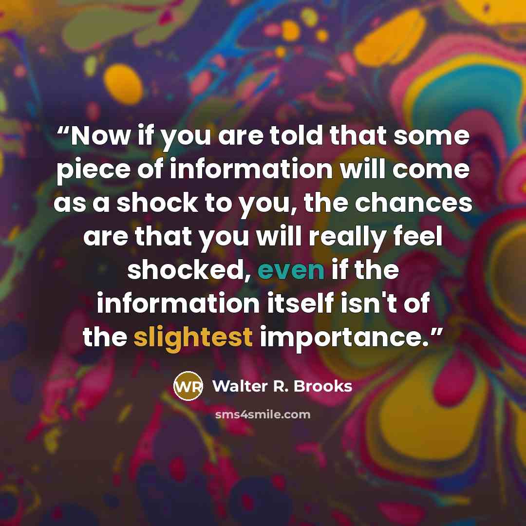 “Now if you are told that some piece of information will come as a shock to you, the chances are that you will really feel shocked, even if the information itself isn't of the slightest importance.” quote by Walter R. Brooks