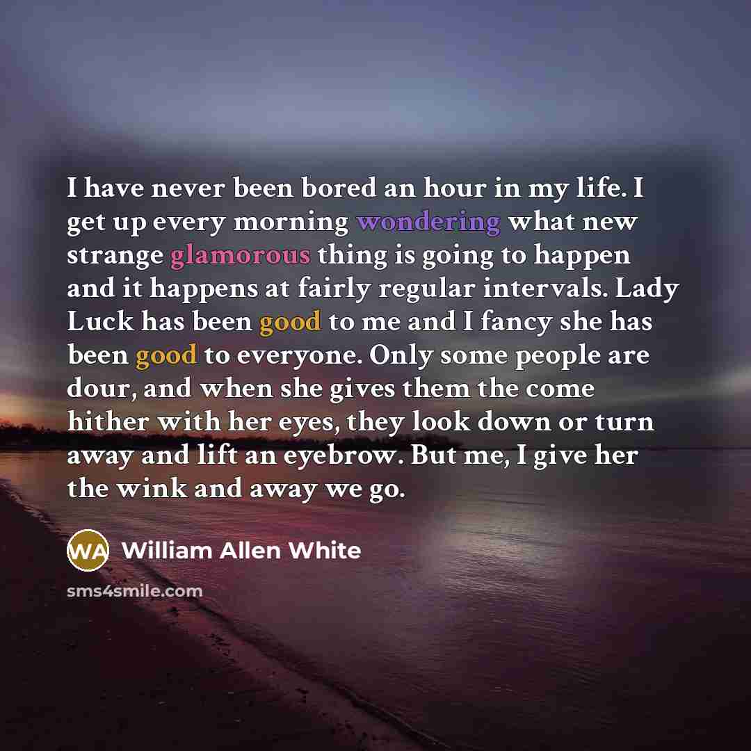 “I have never been bored an hour in my life. I get up every morning wondering what new strange glamorous thing is going to happen and it happens at fairly regular intervals. Lady Luck has been good to me and I fancy she has been good to everyone. Only some people are dour, and when she gives them…” quote by William Allen White