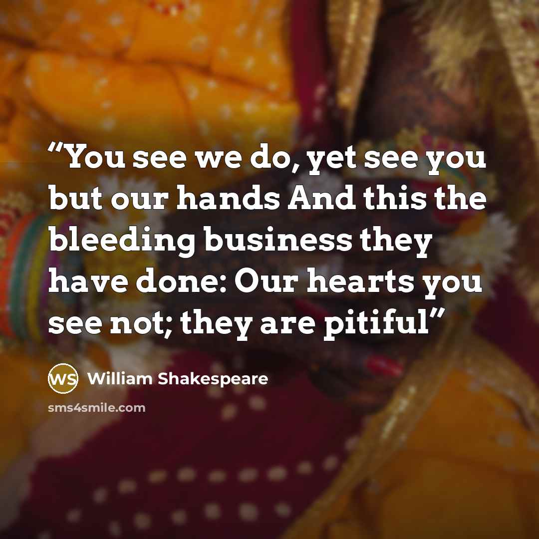 “You see we do, yet see you but our hands And this the bleeding business they have done: Our hearts you see not; they are pitiful” quote by William Shakespeare