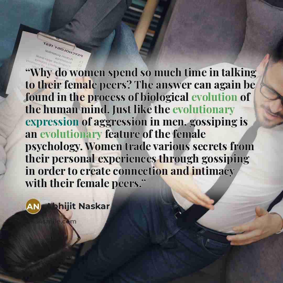 “Why do women spend so much time in talking to their female peers? The answer can again be found in the process of biological evolution of the human mind. Just like the evolutionary expression of aggression in men, gossiping is an evolutionary feature of the female psychology. Women trade various…” quote by Abhijit Naskar
