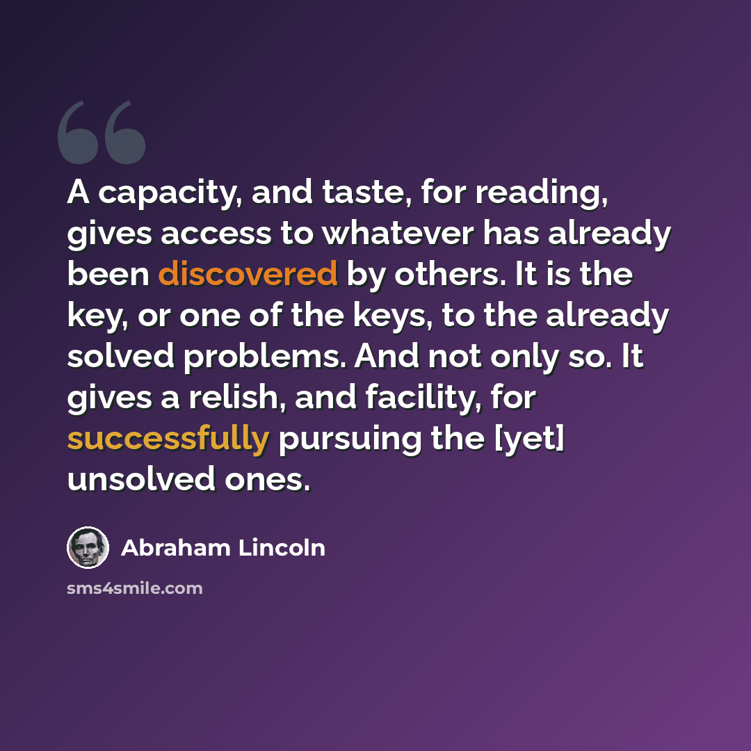 “A capacity, and taste, for reading, gives access to whatever has already been discovered by others. It is the key, or one of the keys, to the already solved problems. And not only so. It gives a relish, and facility, for successfully pursuing the [yet] unsolved ones.” quote by Abraham Lincoln