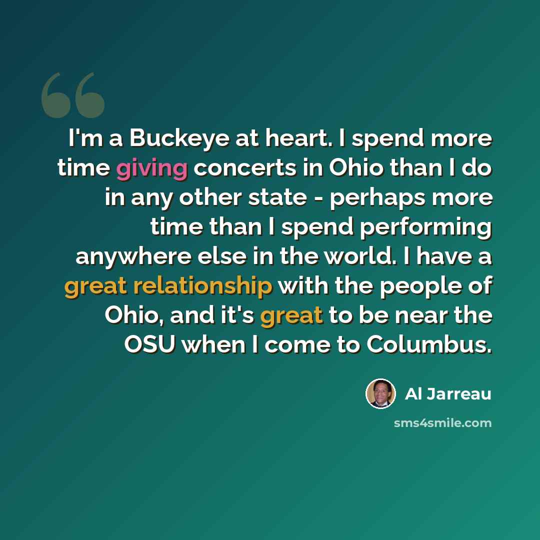 “I'm a Buckeye at heart. I spend more time giving concerts in Ohio than I do in any other state - perhaps more time than I spend performing anywhere else in the world. I have a great relationship with the people of Ohio, and it's great to be near the OSU when I come to Columbus.” quote by Al Jarreau