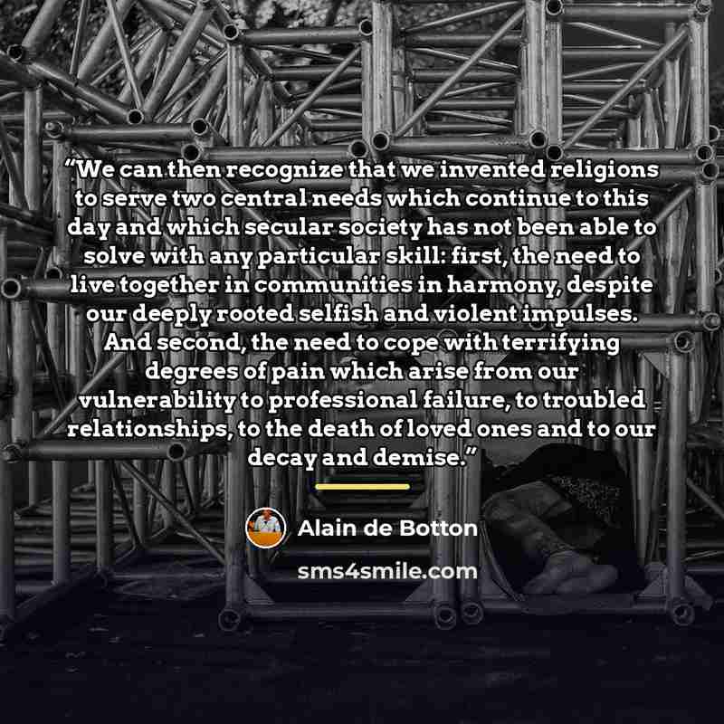 “We can then recognize that we invented religions to serve two central needs which continue to this day and which secular society has not been able to solve with any particular skill: first, the need to live together in communities in harmony, despite our deeply rooted selfish and violent impulses…” quote by Alain de Botton