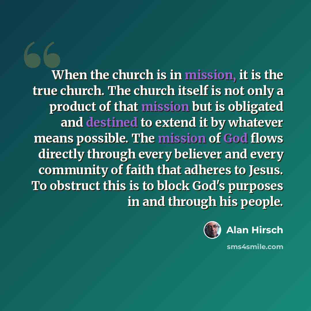 “When the church is in mission, it is the true church. The church itself is not only a product of that mission but is obligated and destined to extend it by whatever means possible. The mission of God flows directly through every believer and every community of faith that adheres to Jesus. To…” quote by Alan Hirsch