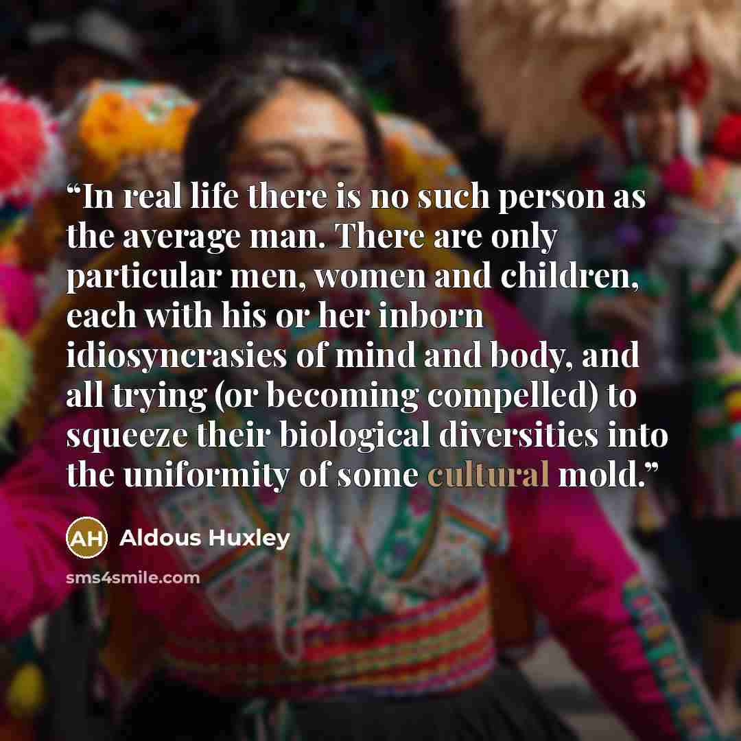 “In real life there is no such person as the average man. There are only particular men, women and children, each with his or her inborn idiosyncrasies of mind and body, and all trying (or becoming compelled) to squeeze their biological diversities into the uniformity of some cultural mold.” quote by Aldous Huxley