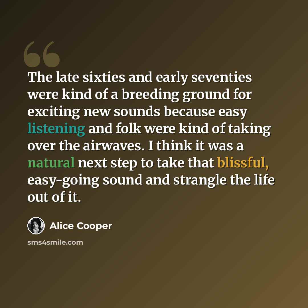 “The late sixties and early seventies were kind of a breeding ground for exciting new sounds because easy listening and folk were kind of taking over the airwaves. I think it was a natural next step to take that blissful, easy-going sound and strangle the life out of it.” quote by Alice Cooper