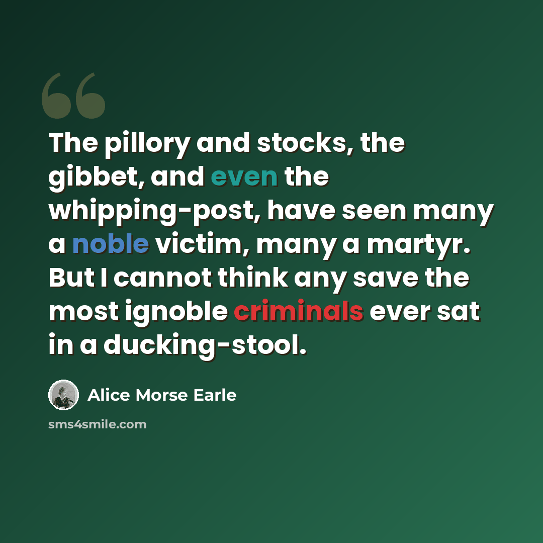 “The pillory and stocks, the gibbet, and even the whipping-post, have seen many a noble victim, many a martyr. But I cannot think any save the most ignoble criminals ever sat in a ducking-stool.” quote by Alice Morse Earle