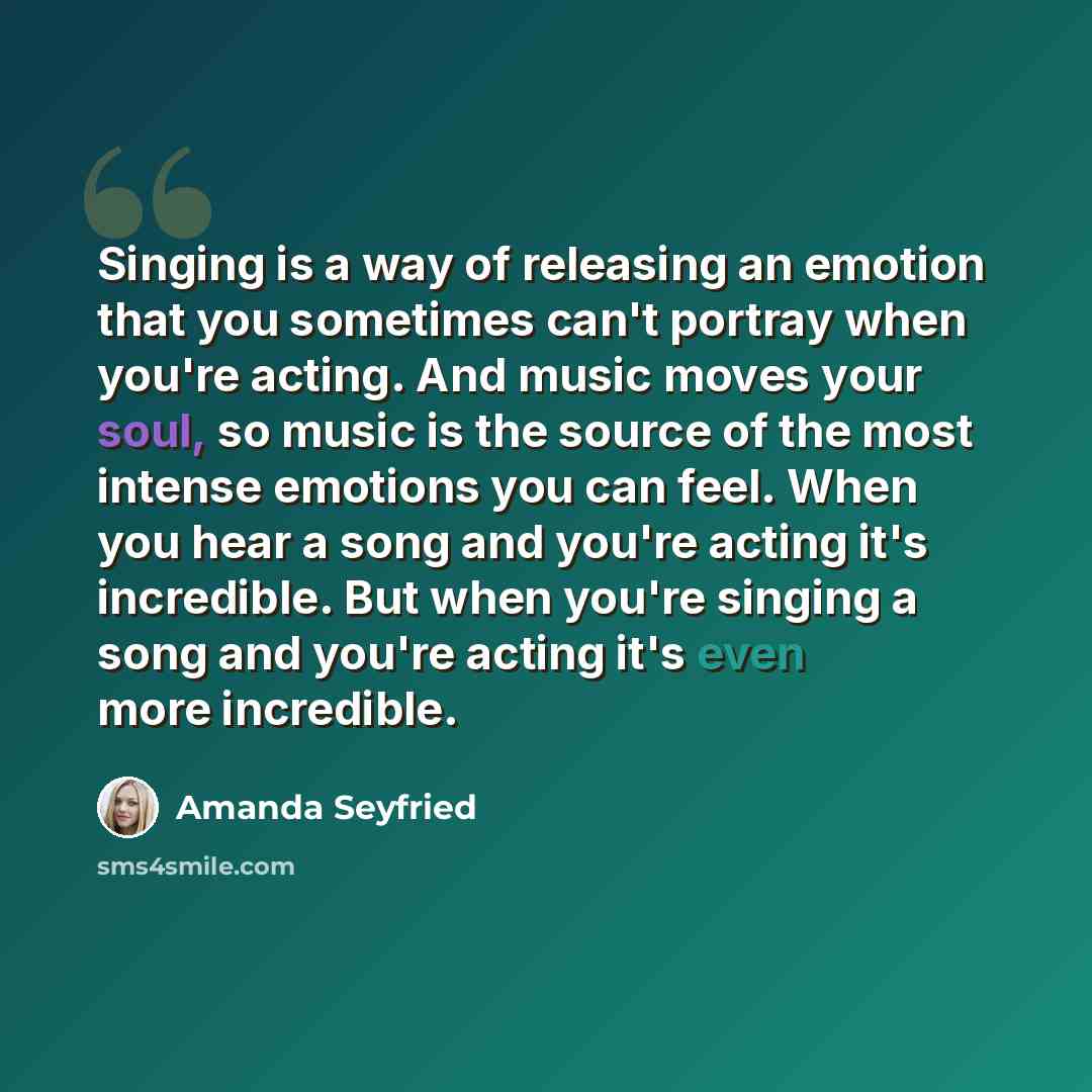 “Singing is a way of releasing an emotion that you sometimes can't portray when you're acting. And music moves your soul, so music is the source of the most intense emotions you can feel. When you hear a song and you're acting it's incredible. But when you're singing a song and you're acting it's…” quote by Amanda Seyfried